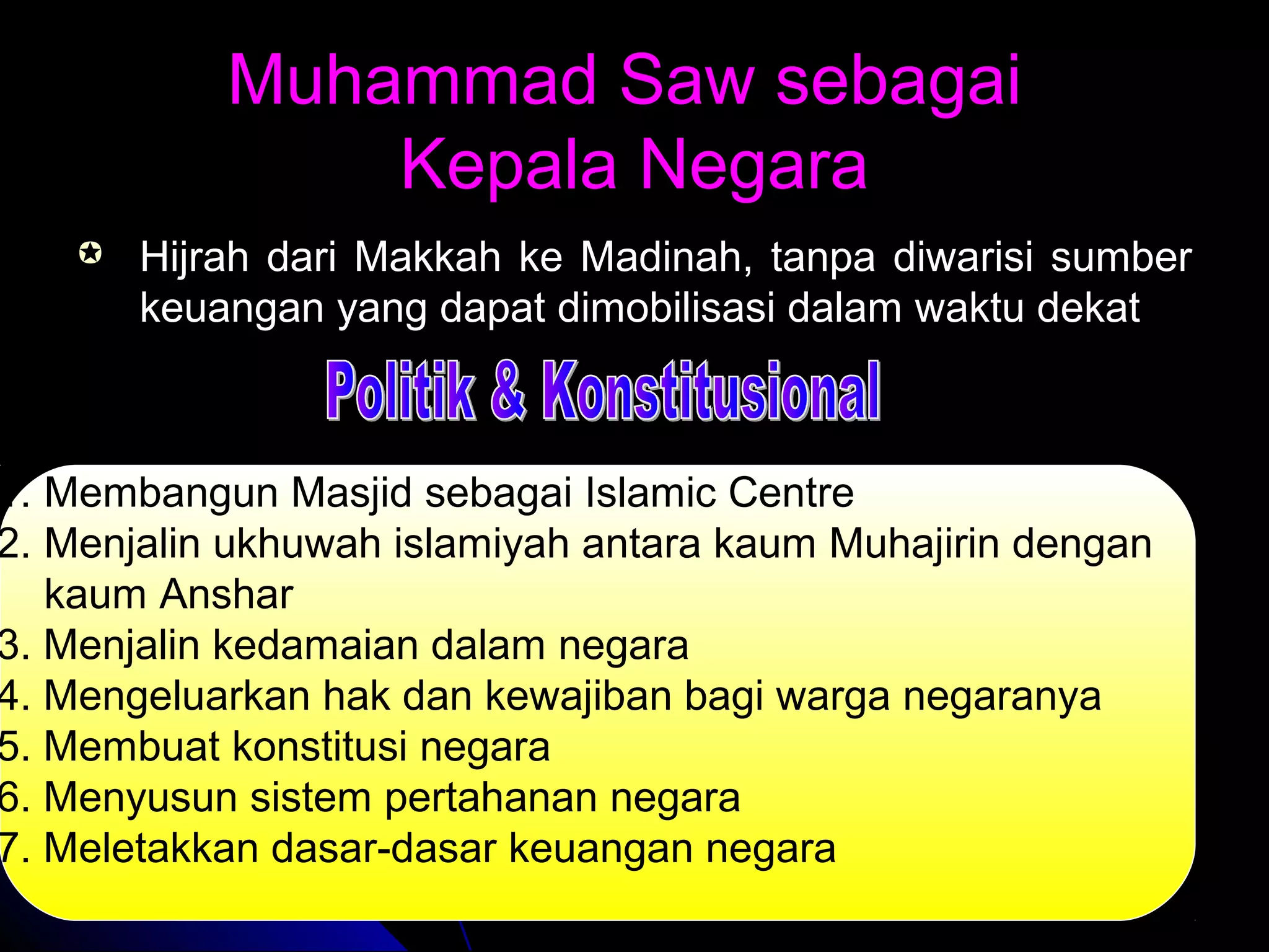 Muhammad Saw sebagaiMuhammad Saw sebagai
Kepala NegaraKepala Negara
 Hijrah dari Makkah ke Madinah, tanpa diwarisi sumberHijrah dari Makkah ke Madinah, tanpa diwarisi sumber
keuangan yang dapat dimobilisasi dalam waktu dekatkeuangan yang dapat dimobilisasi dalam waktu dekat
1. Membangun Masjid sebagai Islamic Centre
2. Menjalin ukhuwah islamiyah antara kaum Muhajirin dengan
kaum Anshar
3. Menjalin kedamaian dalam negara
4. Mengeluarkan hak dan kewajiban bagi warga negaranya
5. Membuat konstitusi negara
6. Menyusun sistem pertahanan negara
7. Meletakkan dasar-dasar keuangan negara
 