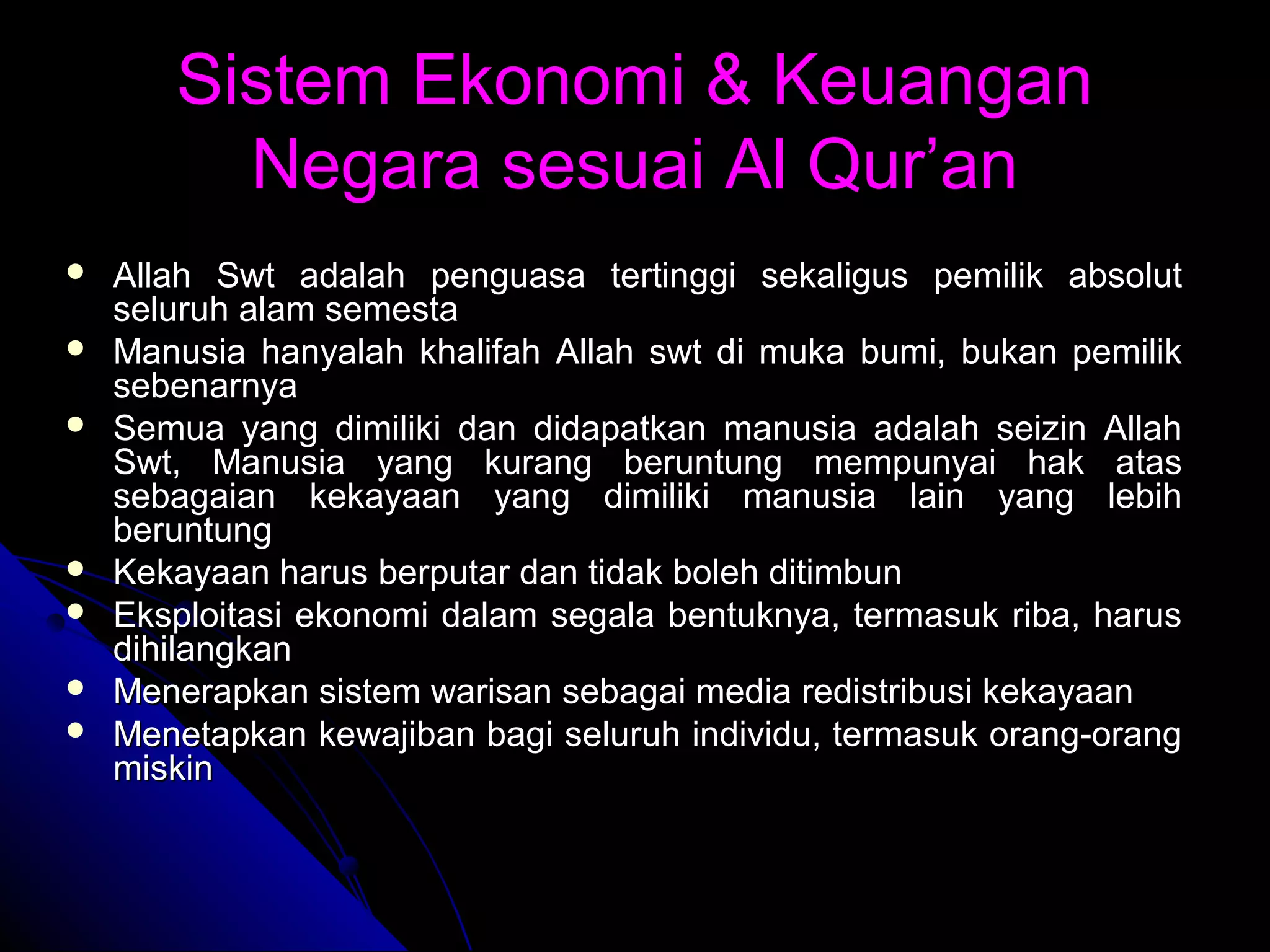 Sistem Ekonomi & KeuanganSistem Ekonomi & Keuangan
Negara sesuai Al Qur’anNegara sesuai Al Qur’an
 Allah Swt adalah penguasa tertinggi sekaligus pemilik absolutAllah Swt adalah penguasa tertinggi sekaligus pemilik absolut
seluruh alam semestaseluruh alam semesta
 Manusia hanyalah khalifah Allah swt di muka bumi, bukan pemilikManusia hanyalah khalifah Allah swt di muka bumi, bukan pemilik
sebenarnyasebenarnya
 Semua yang dimiliki dan didapatkan manusia adalah seizin AllahSemua yang dimiliki dan didapatkan manusia adalah seizin Allah
Swt, Manusia yang kurang beruntung mempunyai hak atasSwt, Manusia yang kurang beruntung mempunyai hak atas
sebagaian kekayaan yang dimiliki manusia lain yang lebihsebagaian kekayaan yang dimiliki manusia lain yang lebih
beruntungberuntung
 Kekayaan harus berputar dan tidak boleh ditimbunKekayaan harus berputar dan tidak boleh ditimbun
 Eksploitasi ekonomi dalam segala bentuknya, termasuk riba, harusEksploitasi ekonomi dalam segala bentuknya, termasuk riba, harus
dihilangkandihilangkan
 Menerapkan sistem warisan sebagai media redistribusi kekayaanMenerapkan sistem warisan sebagai media redistribusi kekayaan
 Menetapkan kewajiban bagi seluruh individu, termasuk orang-orangMenetapkan kewajiban bagi seluruh individu, termasuk orang-orang
miskinmiskin
 