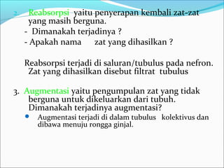 2. Reabsorpsi yaitu penyerapan kembali zat-zat
yang masih berguna.
- Dimanakah terjadinya ?
- Apakah nama zat yang dihasilkan ?
Reabsorpsi terjadi di saluran/tubulus pada nefron.
Zat yang dihasilkan disebut filtrat tubulus
3. Augmentasi yaitu pengumpulan zat yang tidak
berguna untuk dikeluarkan dari tubuh.
Dimanakah terjadinya augmentasi?
 Augmentasi terjadi di dalam tubulus kolektivus dan
dibawa menuju rongga ginjal.
 