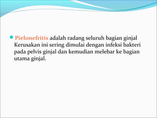 Pielonefritis adalah radang seluruh bagian ginjal
Kerusakan ini sering dimulai dengan infeksi bakteri
pada pelvis ginjal dan kemudian melebar ke bagian
utama ginjal.
 