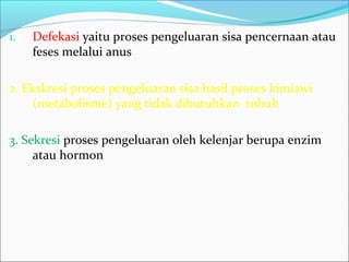 1. Defekasi yaitu proses pengeluaran sisa pencernaan atau
feses melalui anus
2. Ekskresi proses pengeluaran sisa hasil proses kimiawi
(metabolisme) yang tidak dibutuhkan tubuh
3. Sekresi proses pengeluaran oleh kelenjar berupa enzim
atau hormon
 
