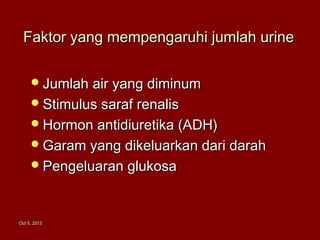 Oct 5, 2013Oct 5, 2013
Faktor yang mempengaruhi jumlah urineFaktor yang mempengaruhi jumlah urine
Jumlah air yang diminumJumlah air yang diminum
Stimulus saraf renalisStimulus saraf renalis
Hormon antidiuretika (ADH)Hormon antidiuretika (ADH)
Garam yang dikeluarkan dari darahGaram yang dikeluarkan dari darah
Pengeluaran glukosaPengeluaran glukosa
 