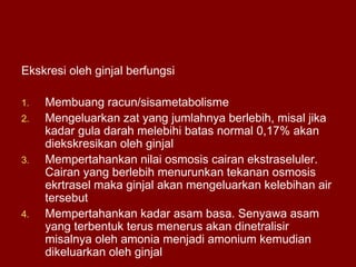 Ekskresi oleh ginjal berfungsi
1. Membuang racun/sisametabolisme
2. Mengeluarkan zat yang jumlahnya berlebih, misal jika
kadar gula darah melebihi batas normal 0,17% akan
diekskresikan oleh ginjal
3. Mempertahankan nilai osmosis cairan ekstraseluler.
Cairan yang berlebih menurunkan tekanan osmosis
ekrtrasel maka ginjal akan mengeluarkan kelebihan air
tersebut
4. Mempertahankan kadar asam basa. Senyawa asam
yang terbentuk terus menerus akan dinetralisir
misalnya oleh amonia menjadi amonium kemudian
dikeluarkan oleh ginjal
 