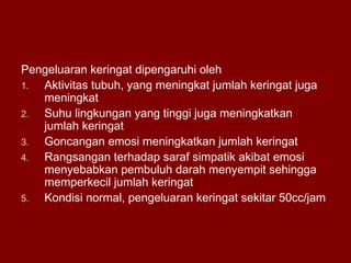 Pengeluaran keringat dipengaruhi oleh
1. Aktivitas tubuh, yang meningkat jumlah keringat juga
meningkat
2. Suhu lingkungan yang tinggi juga meningkatkan
jumlah keringat
3. Goncangan emosi meningkatkan jumlah keringat
4. Rangsangan terhadap saraf simpatik akibat emosi
menyebabkan pembuluh darah menyempit sehingga
memperkecil jumlah keringat
5. Kondisi normal, pengeluaran keringat sekitar 50cc/jam
 
