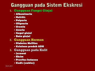 Oct 5, 2013Oct 5, 2013
Gangguan pada Sistem EkskresiGangguan pada Sistem Ekskresi
1.1. Gangguan Fungsi GinjalGangguan Fungsi Ginjal
- Albuminuria- Albuminuria
- Nefritis- Nefritis
- Polyuria- Polyuria
- Oligouria- Oligouria
- Uremia- Uremia
- Anuria- Anuria
- Gagal ginjal- Gagal ginjal
- Batu ginjal- Batu ginjal
2.2. Gangguan HormonGangguan Hormon
- Diabetes Mellitus- Diabetes Mellitus
- Kelainan produk ADH- Kelainan produk ADH
3.3. Gangguan pada KulitGangguan pada Kulit
- Jerawat- Jerawat
- Eksim- Eksim
- Pruvitus kutanea- Pruvitus kutanea
- Kudis (scabies)- Kudis (scabies)
 