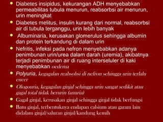  Diabetes insipidus, kekurangan ADH menyebabkan
permeabilitas tubula menurun, reabsorbsi air menurun,
urin meningkat
 Diabetes melitus, insulin kurang dari normal, reabsorbsi
air di tubula terganggu, urin lebih banyak
 Albuminaria, kerusakan glomerulus sehingga albumin
dan protein terkandung di dalam urin
 Nefritis, infeksi pada nefron menyebabkan adanya
penimbunan urin/urea dalam darah (uremia), akibatnya
terjadi penimbunan air di ruang interseluler di kaki
menyebabkan oedema
 Polyuria, kegagalan reabsobsi di nefron sehingga urin terlalu
encer
 Ologouria, kegagalan ginjal sehingga urin sangat sedikit atau
gagal total tidak berurin (anuria)
 Gagal ginjal, kerusakan ginjal sehingga ginjal tidak berfungsi
 Batu ginjal, terbentuknya endapan calsium atau garam lain
didalam ginjal/saluran ginjal/kandung kemih
 
