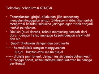 Teknologi rehabilitasi GINJAL
• Transplantasi ginjal, dilakukan jika seseorang
mengalamikegagalan ginjal. Siklosporin diberikan untuk
mengatasi ketidak sesuaina jaringan agar tidak terjadi
reaksi penolakan.
• Dialisis (cuci darah), teknik menyaring sampah dari
darah dengan tetap menjaga keseimbangan elektrolit
dan air.
• Dapat dilakukan dengan dua cara yaitu
----- hemodialisis dengan menggunakan
ginjal buatan atau mesin ginjal
----- dialisis peritoneal, dengan insisi/pembedahan kecil
di rongga perut, untuk memasukkan kateter ke rongga
peritoneal
 