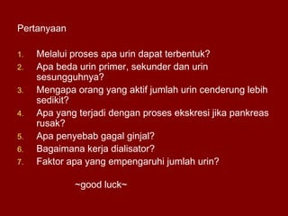 Pertanyaan
1. Melalui proses apa urin dapat terbentuk?
2. Apa beda urin primer, sekunder dan urin
sesungguhnya?
3. Mengapa orang yang aktif jumlah urin cenderung lebih
sedikit?
4. Apa yang terjadi dengan proses ekskresi jika pankreas
rusak?
5. Apa penyebab gagal ginjal?
6. Bagaimana kerja dialisator?
7. Faktor apa yang empengaruhi jumlah urin?
~good luck~
 