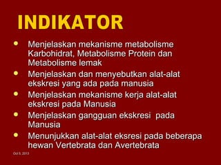 Oct 5, 2013Oct 5, 2013
 Menjelaskan mekanisme metabolismeMenjelaskan mekanisme metabolisme
Karbohidrat, Metabolisme Protein danKarbohidrat, Metabolisme Protein dan
Metabolisme lemakMetabolisme lemak
 Menjelaskan dan menyebutkan alat-alatMenjelaskan dan menyebutkan alat-alat
ekskresi yang ada pada manusiaekskresi yang ada pada manusia
 Menjelaskan mekanisme kerja alat-alatMenjelaskan mekanisme kerja alat-alat
ekskresi pada Manusiaekskresi pada Manusia
 Menjelaskan gangguan ekskresi padaMenjelaskan gangguan ekskresi pada
ManusiaManusia
 Menunjukkan alat-alat eksresi pada beberapaMenunjukkan alat-alat eksresi pada beberapa
hewan Vertebrata dan Avertebratahewan Vertebrata dan Avertebrata
 