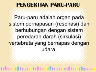 PENGERTIAN PARU-PARU
Paru-paru adalah organ pada
sistem pernapasan (respirasi) dan
berhubungan dengan sistem
peredaran darah (sirkulasi)
vertebrata yang bernapas dengan
udara.

 