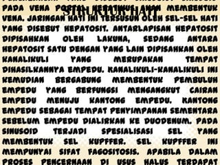 percabangan yang disebut sinusoid. Sinusoid
pada vena portal hepatikus akan membentuk
STRUKTUR HATI sel-sel hati
vena. Jaringan hati ini tersusun oleh
yang disebut hepatosit. Antarlapisan hepatosit
dipisahkan
oleh
lakuna,
sedang
antara
hepatosit satu dengan yang lain dipisahkan oleh
kanalikuli
yang
merupakan
tempat
dihasilkannya empedu. Kanalikuli-kanalikuli ini
kemudian bergabung membentuk pembuluh
empedu yang berfungsi mengangkut cairan
empedu menuju kantong empedu. Kantong
empedu sebagai tempat penyimpanan sementara
sebelum empedu dialirkan ke duodenum. Pada
sinusoid
terjadi
spesialisasi
sel
yang
membentuk sel kupffer. Sel kupffer ini
mempunyai sifat fagositosis. Apabila dalam

 