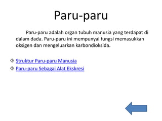 Paru-paru
Paru-paru adalah organ tubuh manusia yang terdapat di
dalam dada. Paru-paru ini mempunyai fungsi memasukkan
oksigen dan mengeluarkan karbondioksida.
 Struktur Paru-paru Manusia
 Paru-paru Sebagai Alat Ekskresi
 