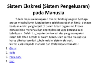 Sistem Ekskresi (Sistem Pengeluaran)
pada Manusia
Tubuh manusia merupakan tempat berlangsungnya berbagai
proses metabolisme. Metabolisme adalah perubahan kimia, dengan
bantuan enzim yang terjadi di dalam tubuh organisme.Proses
metabolisme menghasilkan energi dan zat yang berguna bagi
kehidupan . Selain itu, juga terbentuk zat sisa yang merupakan
racun bila tetap berada di dalam tubuh. Oleh karena itu, zat sisa
harus dikeluarkan dari tubuh melalui sistem ekskresi.
Sistem ekskresi pada manusia dan Vertebrata terdiri atas :
1. Ginjal
2. Kulit
3. Paru-paru
4. Hati
 