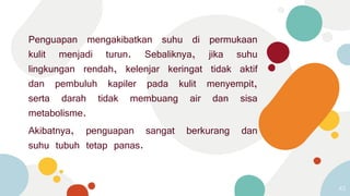 Penguapan mengakibatkan suhu di permukaan
kulit menjadi turun. Sebaliknya, jika suhu
lingkungan rendah, kelenjar keringat tidak aktif
dan pembuluh kapiler pada kulit menyempit,
serta darah tidak membuang air dan sisa
metabolisme.
Akibatnya, penguapan sangat berkurang dan
suhu tubuh tetap panas.
43
 
