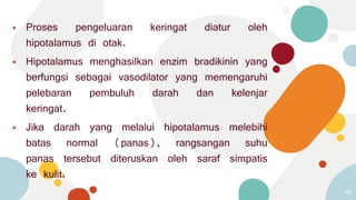 ⦁ Proses pengeluaran keringat diatur oleh
hipotalamus di otak.
⦁ Hipotalamus menghasilkan enzim bradikinin yang
berfungsi sebagai vasodilator yang memengaruhi
pelebaran pembuluh darah dan kelenjar
keringat.
⦁ Jika darah yang melalui hipotalamus melebihi
batas normal (panas), rangsangan suhu
panas tersebut diteruskan oleh saraf simpatis
ke kulit.
45
 
