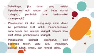 ⦁ Sebaliknya, jika darah yang melalui
hipotalamus lebih rendah dari batas normal
(dingin), pembuluh darah berkonstriksi
(menyempit).
⦁ Penyempitan ini akan mengurangi aliran darah
ke permukaan kulit untuk mempertahankan
suhu tubuh dan kelenjar keringat menjadi tidak
aktif dalam pembentukan keringat.
⦁ Pengeluaran keringat dipengaruhi oleh
beberapa faktor, yaitu suhu lingkungan,
aktivitas tubuh, emosi, dan kondisi psikis.
48
 