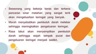 ⦁ Seseorang yang bekerja keras dan terkena
pancaran sinar matahari yang sangat terik
akan mengeluarkan keringat yang banyak.
⦁ Marah menyebabkan pembuluh darah melebar
sehingga meningkatkan pengeluaran keringat.
⦁ Rasa takut akan menyempitkan pembuluh
darah sehingga wajah tampak pucat dan
pengeluaran keringat menjadi sedikit.
49
 