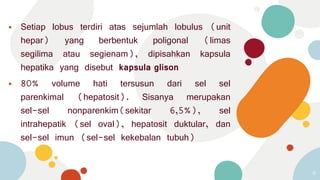 ⦁ Setiap lobus terdiri atas sejumlah lobulus (unit
hepar) yang berbentuk poligonal (limas
segilima atau segienam), dipisahkan kapsula
hepatika yang disebut kapsula glison
⦁ 80% volume hati tersusun dari sel sel
parenkimal (hepatosit). Sisanya merupakan
sel-sel nonparenkim(sekitar 6,5%), sel
intrahepatik (sel oval), hepatosit duktular, dan
sel-sel imun (sel-sel kekebalan tubuh)
6
 