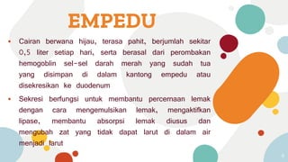 EMPEDU
⦁ Cairan berwana hijau, terasa pahit, berjumlah sekitar
0,5 liter setiap hari, serta berasal dari perombakan
hemogoblin sel-sel darah merah yang sudah tua
yang disimpan di dalam kantong empedu atau
disekresikan ke duodenum
⦁ Sekresi berfungsi untuk membantu percernaan lemak
dengan cara mengemulsikan lemak, mengaktifkan
lipase, membantu absorpsi lemak diusus dan
mengubah zat yang tidak dapat larut di dalam air
menjadi larut
8
 