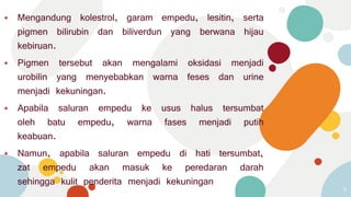⦁ Mengandung kolestrol, garam empedu, lesitin, serta
pigmen bilirubin dan biliverdun yang berwana hijau
kebiruan.
⦁ Pigmen tersebut akan mengalami oksidasi menjadi
urobilin yang menyebabkan warna feses dan urine
menjadi kekuningan.
⦁ Apabila saluran empedu ke usus halus tersumbat
oleh batu empedu, warna fases menjadi putih
keabuan.
⦁ Namun, apabila saluran empedu di hati tersumbat,
zat empedu akan masuk ke peredaran darah
sehingga kulit penderita menjadi kekuningan
9
 