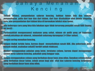 B a h a y a Me n a h a n
                 Ke n c i n g
Terjadi infeksi, penyumbatan saluran kencing, bahkan tumor. Ada dua macam
penyumbatan, yaitu dari luar dan dari dalam. dari luar disebabkan oleh benda singatau
batu, dan penyumbatan dari dalam bisa di karenakan infeksi atau tumor.
ada beberapa cara yang bisa kita lakukan agar tidak terserang penyakit susah BAK (buang
air kecil) :
Perbanyaklah mengonsumsi makanan yang sehat, minum air putih yang zat kapurnya
rendah,misalnya air mineral.. minumlah sekurang-kurangnya 3-4 liter sehari.
Jangan sering menahan kencing,
Jangan duduk terlalu lama, karena dapat menyebabkan susah BAK. jika pekerjaan anda
banyak duduk, usahakan sekali2 berdiri untuk relaksasi.
Hindari menggunakan pakaian yang ketat, terutama celana, karena dapat mengganggu
sistem kerja saluran kencing. pakailah yang longgar saja.
Jangan menggunakan celana yang berbahan dasar kaos atau nilon. Gunakan celana dalam
yang berbahan dasar katun, sebab aman bagi alat vital dan saluran kencing ketimbang
yang berbahan dasar kaos atau nilon.
 