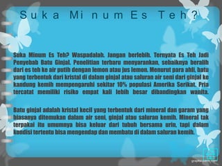 S u k a Mi n u m E s T e h ?


Suka Minum Es Teh? Waspadalah. Jangan berlebih. Ternyata Es Teh Jadi
Penyebab Batu Ginjal. Penelitian terbaru menyarankan, sebaiknya beralih
dari es teh ke air putih dengan lemon atau jus lemon. Menurut para ahli, batu
yang terbentuk dari kristal di dalam ginjal atau saluran air seni dari ginjal ke
kandung kemih mempengaruhi sekitar 10% populasi Amerika Serikat. Pria
tercatat memiliki risiko empat kali lebih besar dibandingkan wanita.

Batu ginjal adalah kristal kecil yang terbentuk dari mineral dan garam yang
biasanya ditemukan dalam air seni, ginjal atau saluran kemih. Mineral tak
terpakai itu umumnya bisa keluar dari tubuh bersama urin, tapi dalam
kondisi tertentu bisa mengendap dan membatu di dalam saluran kemih.
 