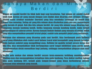 B a h a y a Ma k a n d a n Mi n u m
            Be r d i r i
Minum air sambil berdiri itu tidak baik bagi segi kesehatan. Tapi minum air sambil duduk
lebih baik karena air yang masuk dengan cara duduk akan disaring oleh sfringer. Sfringer
adalah suatu struktur maskuler (berotot) yang bisa membuka (sehingga air kemih bisa
lewat) dan menutup. Setiap air yang kita minum akan disalurkan pada pos-pos penyaringan
yang berada di ginjal. Nah jika kita minum berdiri. Air yang kita minum tanpa disaring lagi.
Langsung menuju kandung kemih. Ketika langsung menuju kandung kemih, maka terjadi
pengendapan di saluran ureter. Karena banyak limbah-limbah yang menyisa di ureter. Inilah
yang bisa menyebabkan penyakit kristal ginjal, saalah satu penyakit ginjal yang berbahaya.
Makanan dan minuman yang disantap pada saat berdiri, bisa berdampak pada Refleksi
saraf yang dilakukan oleh reaksi saraf kelana (saraf otak kesepuluh) yang banyak tersebar
pada lapisan endotel yang mengelilingi usus. Refleksi ini apabila terjadi secara keras dan
tiba-tiba, bisa menyebabkan tidak berfungsinya saraf (vagal inhibition) yang parah, untuk
menghantarkan detak mematikan bagi jantung, sehingga menyebabkan pingsan atau mati
mendadak.
Begitu pula makan dan minum berdiri secara terus-menerus terbilang membahayakan
dinding usus dan memungkinkan terjadinya luka pada lambung. Para dokter melihat bahwa
luka pada lambung 95% terjadi pada tempat-tempat yang biasa berbenturan dengan
makanan atau minuman yang masuk.
 