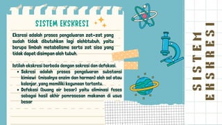S
I
S
T
E
M
E
K
S
K
R
E
S
I
Eksresi adalah proses pengeluaran zat-zat yang
sudah tidak dibutuhkan lagi olehbtubuh, yaitu
berupa limbah metabolisme serta zat sisa yang
tidak dapat disimpan oleh tubuh.
Sekresi adalah proses pengeluaran substansi
kimiawi (misalnya enzim dan hormon) oleh sel atau
kelenjar, yang memiliki kegunaan tertentu.
Defekasi (buang air besar) yaitu eliminasi feses
sebagai hasil akhir pemrosesan makanan di usus
besar
Istilah ekskresi berbeda dengan sekresi dan defekasi.
 