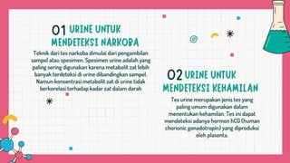 Teknik dari tes narkoba dimulai dari pengambilan
sampel atau spesimen. Spesimen urine adalah yang
paling sering digunakan karena metabolit zat lebih
banyak terdeteksi di urine dibandingkan sampel.
Namun konsentrasi metabolit zat di urine tidak
berkorelasi terhadap kadar zat dalam darah
Tes urine merupakan jenis tes yang
paling umum digunakan dalam
menentukan kehamilan. Tes ini dapat
mendeteksi adanya hormon hCG (human
chorionic gonadotropin) yang diproduksi
oleh plasenta.
01
02
 