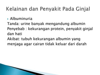  Albuminuria
Tanda: urine banyak mengandung albumin
Penyebab : kekurangan protein, penyakit ginjal
dan hati
Akibat: tubuh kekurangan albumin yang
menjaga agar cairan tidak keluar dari darah
 