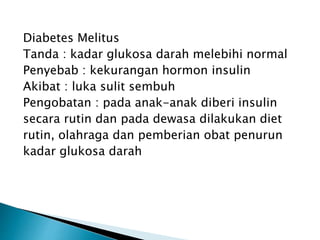 Diabetes Melitus
Tanda : kadar glukosa darah melebihi normal
Penyebab : kekurangan hormon insulin
Akibat : luka sulit sembuh
Pengobatan : pada anak-anak diberi insulin
secara rutin dan pada dewasa dilakukan diet
rutin, olahraga dan pemberian obat penurun
kadar glukosa darah
 