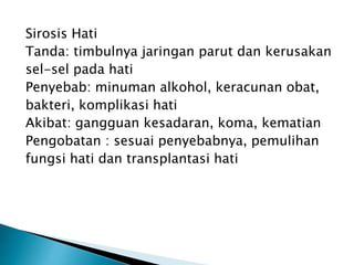 Sirosis Hati
Tanda: timbulnya jaringan parut dan kerusakan
sel-sel pada hati
Penyebab: minuman alkohol, keracunan obat,
bakteri, komplikasi hati
Akibat: gangguan kesadaran, koma, kematian
Pengobatan : sesuai penyebabnya, pemulihan
fungsi hati dan transplantasi hati
 
