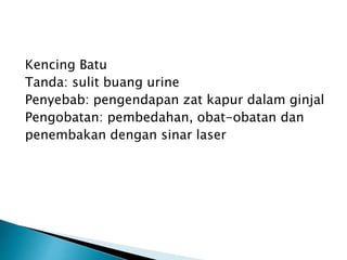 Kencing Batu
Tanda: sulit buang urine
Penyebab: pengendapan zat kapur dalam ginjal
Pengobatan: pembedahan, obat-obatan dan
penembakan dengan sinar laser
 