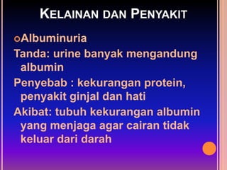KELAINAN DAN PENYAKIT
Albuminuria
Tanda: urine banyak mengandung
albumin
Penyebab : kekurangan protein,
penyakit ginjal dan hati
Akibat: tubuh kekurangan albumin
yang menjaga agar cairan tidak
keluar dari darah
 