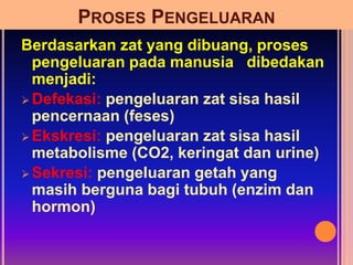 PROSES PENGELUARAN
Berdasarkan zat yang dibuang, proses
pengeluaran pada manusia dibedakan
menjadi:
 Defekasi: pengeluaran zat sisa hasil
pencernaan (feses)
 Ekskresi: pengeluaran zat sisa hasil
metabolisme (CO2, keringat dan urine)
 Sekresi: pengeluaran getah yang
masih berguna bagi tubuh (enzim dan
hormon)
 