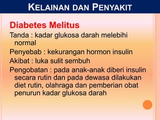 Diabetes Melitus
Tanda : kadar glukosa darah melebihi
normal
Penyebab : kekurangan hormon insulin
Akibat : luka sulit sembuh
Pengobatan : pada anak-anak diberi insulin
secara rutin dan pada dewasa dilakukan
diet rutin, olahraga dan pemberian obat
penurun kadar glukosa darah
KELAINAN DAN PENYAKIT
 