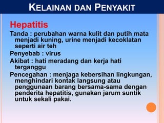 Hepatitis
Tanda : perubahan warna kulit dan putih mata
menjadi kuning, urine menjadi kecoklatan
seperti air teh
Penyebab : virus
Akibat : hati meradang dan kerja hati
terganggu
Pencegahan : menjaga kebersihan lingkungan,
menghindari kontak langsung atau
penggunaan barang bersama-sama dengan
penderita hepatitis, gunakan jarum suntik
untuk sekali pakai.
KELAINAN DAN PENYAKIT
 