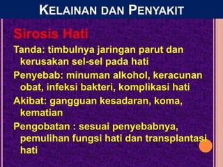 Sirosis Hati
Tanda: timbulnya jaringan parut dan
kerusakan sel-sel pada hati
Penyebab: minuman alkohol, keracunan
obat, infeksi bakteri, komplikasi hati
Akibat: gangguan kesadaran, koma,
kematian
Pengobatan : sesuai penyebabnya,
pemulihan fungsi hati dan transplantasi
hati
KELAINAN DAN PENYAKIT
 