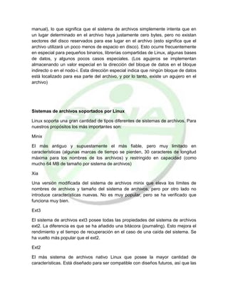 manual), lo que significa que el sistema de archivos simplemente intenta que en
un lugar determinado en el archivo haya justamente cero bytes, pero no existan
sectores del disco reservados para ese lugar en el archivo (esto significa que el
archivo utilizará un poco menos de espacio en disco). Esto ocurre frecuentemente
en especial para pequeños binarios, librerías compartidas de Linux, algunas bases
de datos, y algunos pocos casos especiales. (Los agujeros se implementan
almacenando un valor especial en la dirección del bloque de datos en el bloque
indirecto o en el nodo-i. Esta dirección especial indica que ningún bloque de datos
está localizado para esa parte del archivo, y por lo tanto, existe un agujero en el
archivo)
Sistemas de archivos soportados por Linux
Linux soporta una gran cantidad de tipos diferentes de sistemas de archivos. Para
nuestros propósitos los más importantes son:
Minix
El más antiguo y supuestamente el más fiable, pero muy limitado en
características (algunas marcas de tiempo se pierden, 30 caracteres de longitud
máxima para los nombres de los archivos) y restringido en capacidad (como
mucho 64 MB de tamaño por sistema de archivos)
Xia
Una versión modificada del sistema de archivos minix que eleva los límites de
nombres de archivos y tamaño del sistema de archivos, pero por otro lado no
introduce características nuevas. No es muy popular, pero se ha verificado que
funciona muy bien.
Ext3
El sistema de archivos ext3 posee todas las propiedades del sistema de archivos
ext2. La diferencia es que se ha añadido una bitácora (journaling). Esto mejora el
rendimiento y el tiempo de recuperación en el caso de una caída del sistema. Se
ha vuelto más popular que el ext2.
Ext2
El más sistema de archivos nativo Linux que posee la mayor cantidad de
características. Está diseñado para ser compatible con diseños futuros, así que las
 