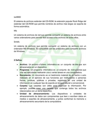 iso9660
El sistema de archivos estándar del CD-ROM; la extensión popular Rock Ridge del
estándar del CD-ROM que permite nombres de archivo más largos se soporta de
forma automática.
Nfs
Un sistema de archivos de red que permite compartir un sistema de archivos entre
varios ordenadores para permitir fácil acceso a los archivos de todos ellos.
Smbfs
Un sistema de archivos que permite compartir un sistema de archivos con un
ordenador MS Windows. Es compatible con los protocolos para compartir archivos
de Windows.
2 Defina:
 Archivo: Un archivo o fichero informático es un conjunto de bits que son
almacenados en un dispositivo.
 Programa: Un programa informático es un conjunto de instrucciones que
una vez ejecutadas realizarán una o varias tareas en una computadora.
 Documento: Un documento es un testimonio material de un hecho o acto
realizado en el ejercicio de sus funciones por instituciones o personas
físicas, jurídicas, públicas o privadas, registrado en una unidad de
información en cualquier tipo de soporte en lengua natural o convencional.
 Carpeta: Las carpetas son útiles para organizar la información. Por
ejemplo, puedes crear una carpeta que contenga todos los archivos
relacionados con un tema específico.
 Unidad de almacenamiento: Los dispositivos o unidades de
almacenamiento de datos son componentes que leen o escriben datos en
medios o soportes de almacenamiento, y juntos conforman la memoria o
almacenamiento secundario de la computadora
 