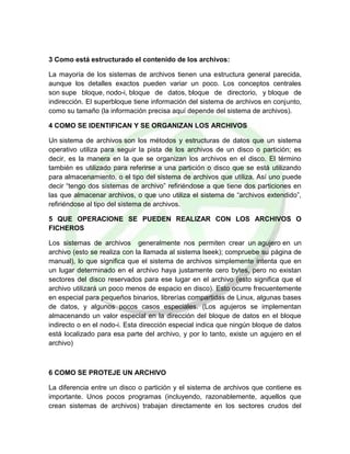 3 Como está estructurado el contenido de los archivos:
La mayoría de los sistemas de archivos tienen una estructura general parecida,
aunque los detalles exactos pueden variar un poco. Los conceptos centrales
son supe bloque, nodo-i, bloque de datos, bloque de directorio, y bloque de
indirección. El superbloque tiene información del sistema de archivos en conjunto,
como su tamaño (la información precisa aquí depende del sistema de archivos).
4 COMO SE IDENTIFICAN Y SE ORGANIZAN LOS ARCHIVOS
Un sistema de archivos son los métodos y estructuras de datos que un sistema
operativo utiliza para seguir la pista de los archivos de un disco o partición; es
decir, es la manera en la que se organizan los archivos en el disco. El término
también es utilizado para referirse a una partición o disco que se está utilizando
para almacenamiento, o el tipo del sistema de archivos que utiliza. Así uno puede
decir “tengo dos sistemas de archivo” refiriéndose a que tiene dos particiones en
las que almacenar archivos, o que uno utiliza el sistema de “archivos extendido”,
refiriéndose al tipo del sistema de archivos.
5 QUE OPERACIONE SE PUEDEN REALIZAR CON LOS ARCHIVOS O
FICHEROS
Los sistemas de archivos generalmente nos permiten crear un agujero en un
archivo (esto se realiza con la llamada al sistema lseek); compruebe su página de
manual), lo que significa que el sistema de archivos simplemente intenta que en
un lugar determinado en el archivo haya justamente cero bytes, pero no existan
sectores del disco reservados para ese lugar en el archivo (esto significa que el
archivo utilizará un poco menos de espacio en disco). Esto ocurre frecuentemente
en especial para pequeños binarios, librerías compartidas de Linux, algunas bases
de datos, y algunos pocos casos especiales. (Los agujeros se implementan
almacenando un valor especial en la dirección del bloque de datos en el bloque
indirecto o en el nodo-i. Esta dirección especial indica que ningún bloque de datos
está localizado para esa parte del archivo, y por lo tanto, existe un agujero en el
archivo)
6 COMO SE PROTEJE UN ARCHIVO
La diferencia entre un disco o partición y el sistema de archivos que contiene es
importante. Unos pocos programas (incluyendo, razonablemente, aquellos que
crean sistemas de archivos) trabajan directamente en los sectores crudos del
 