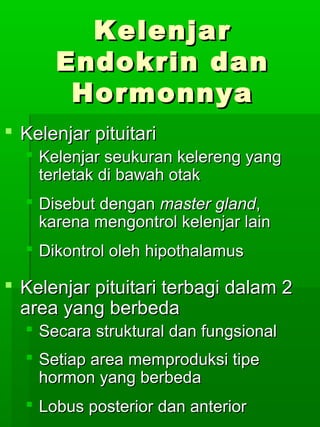 Kelenjar
      Endokrin dan
       Hormonnya
 Kelenjar pituitari
   Kelenjar seukuran kelereng yang
    terletak di bawah otak
   Disebut dengan master gland,
    karena mengontrol kelenjar lain
   Dikontrol oleh hipothalamus

 Kelenjar pituitari terbagi dalam 2
  area yang berbeda
   Secara struktural dan fungsional
   Setiap area memproduksi tipe
    hormon yang berbeda
   Lobus posterior dan anterior
 