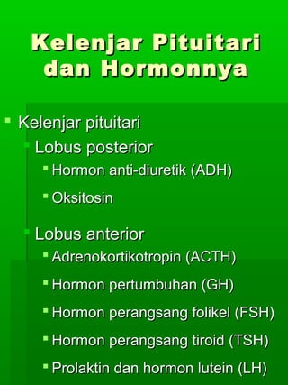 Kelenjar Pituitari
    dan Hormonnya

 Kelenjar pituitari
   Lobus posterior
      Hormon anti-diuretik (ADH)
      Oksitosin

   Lobus anterior
      Adrenokortikotropin (ACTH)
      Hormon pertumbuhan (GH)
      Hormon perangsang folikel (FSH)
      Hormon perangsang tiroid (TSH)
      Prolaktin dan hormon lutein (LH)
 