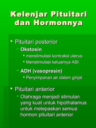 Kelenjar Pituitari
 dan Hormonnya

 Pituitari posterior
   Okstosin
      menstimulasi kontraksi uterus
      Menstimulasi keluarnya ASI

   ADH (vasopresin)
      Penyimpanan air dalam ginjal

 Pituitari anterior
   Olahraga menjadi stimulan
    yang kuat untuk hipothalamus
    untuk melepaskan semua
    hormon pituitari anterior
 