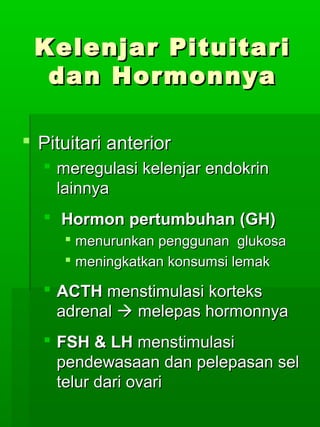 Kelenjar Pituitari
  dan Hormonnya

 Pituitari anterior
   meregulasi kelenjar endokrin
    lainnya
   Hormon pertumbuhan (GH)
      menurunkan penggunan glukosa
      meningkatkan konsumsi lemak

   ACTH menstimulasi korteks
    adrenal  melepas hormonnya
   FSH & LH menstimulasi
    pendewasaan dan pelepasan sel
    telur dari ovari
 