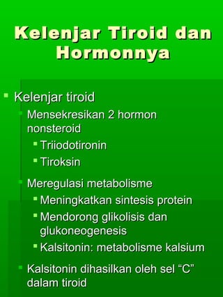 Kelenjar Tiroid dan
      Hormonnya

 Kelenjar tiroid
   Mensekresikan 2 hormon
    nonsteroid
      Triiodotironin
      Tiroksin
   Meregulasi metabolisme
      Meningkatkan sintesis protein
      Mendorong glikolisis dan
       glukoneogenesis
      Kalsitonin: metabolisme kalsium
   Kalsitonin dihasilkan oleh sel “C”
    dalam tiroid
 