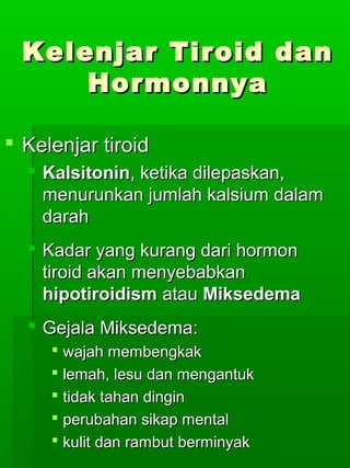 Kelenjar Tiroid dan
      Hormonnya

 Kelenjar tiroid
   Kalsitonin, ketika dilepaskan,
    menurunkan jumlah kalsium dalam
    darah
   Kadar yang kurang dari hormon
    tiroid akan menyebabkan
    hipotiroidism atau Miksedema
   Gejala Miksedema:
      wajah membengkak
      lemah, lesu dan mengantuk
      tidak tahan dingin
      perubahan sikap mental
      kulit dan rambut berminyak
 