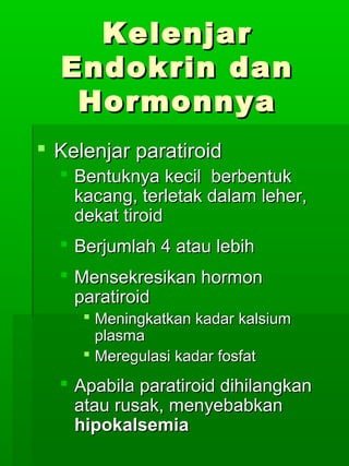 Kelenjar
  Endokrin dan
   Hormonnya
 Kelenjar paratiroid
   Bentuknya kecil berbentuk
    kacang, terletak dalam leher,
    dekat tiroid
   Berjumlah 4 atau lebih
   Mensekresikan hormon
    paratiroid
      Meningkatkan kadar kalsium
       plasma
      Meregulasi kadar fosfat
   Apabila paratiroid dihilangkan
    atau rusak, menyebabkan
    hipokalsemia
 