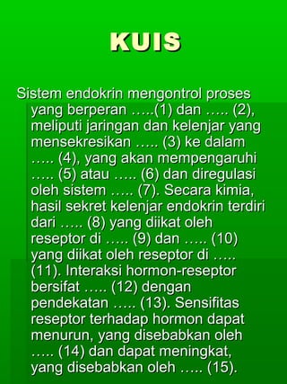 KUIS

Sistem endokrin mengontrol proses
  yang berperan …..(1) dan ….. (2),
  meliputi jaringan dan kelenjar yang
  mensekresikan ….. (3) ke dalam
  ….. (4), yang akan mempengaruhi
  ….. (5) atau ….. (6) dan diregulasi
  oleh sistem ….. (7). Secara kimia,
  hasil sekret kelenjar endokrin terdiri
  dari ….. (8) yang diikat oleh
  reseptor di ….. (9) dan ….. (10)
  yang diikat oleh reseptor di …..
  (11). Interaksi hormon-reseptor
  bersifat ….. (12) dengan
  pendekatan ….. (13). Sensifitas
  reseptor terhadap hormon dapat
  menurun, yang disebabkan oleh
  ….. (14) dan dapat meningkat,
  yang disebabkan oleh ….. (15).
 