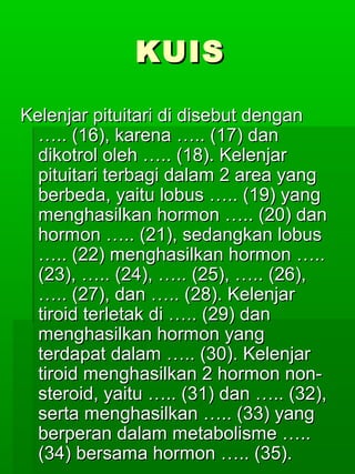 KUIS

Kelenjar pituitari di disebut dengan
  ….. (16), karena ….. (17) dan
  dikotrol oleh ….. (18). Kelenjar
  pituitari terbagi dalam 2 area yang
  berbeda, yaitu lobus ….. (19) yang
  menghasilkan hormon ….. (20) dan
  hormon ….. (21), sedangkan lobus
  ….. (22) menghasilkan hormon …..
  (23), ….. (24), ….. (25), ….. (26),
  ….. (27), dan ….. (28). Kelenjar
  tiroid terletak di ….. (29) dan
  menghasilkan hormon yang
  terdapat dalam ….. (30). Kelenjar
  tiroid menghasilkan 2 hormon non-
  steroid, yaitu ….. (31) dan ….. (32),
  serta menghasilkan ….. (33) yang
  berperan dalam metabolisme …..
  (34) bersama hormon ….. (35).
 